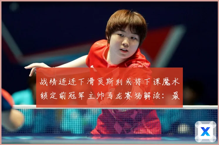 战绩连连下滑莫斯利或将下课魔术锁定前冠军主帅马龙赛场解读：最新赛事动态与深度分析