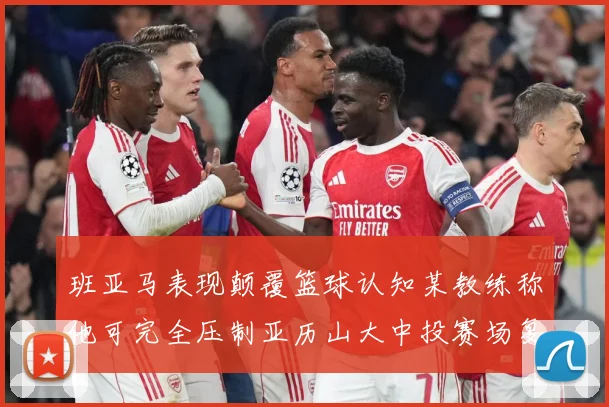 班亚马表现颠覆篮球认知某教练称他可完全压制亚历山大中投赛场复盘：最新赛事动态与深度分析