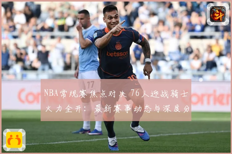 NBA常规赛焦点对决 76人迎战骑士火力全开：最新赛事动态与深度分析