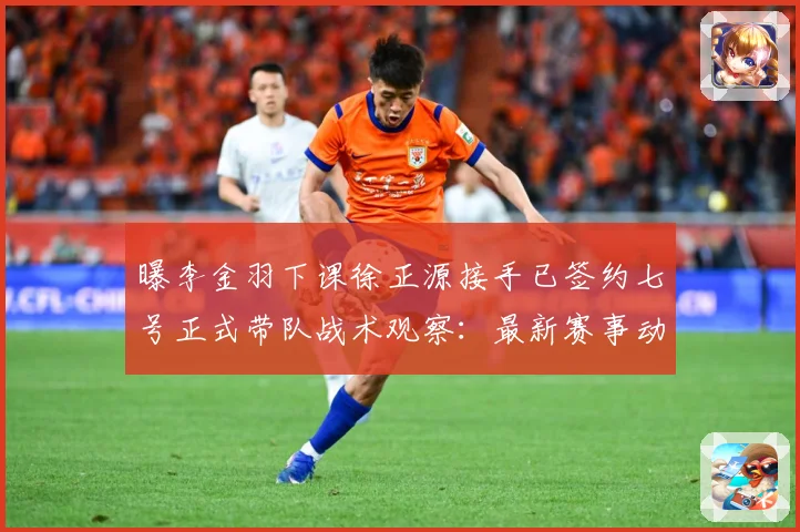 曝李金羽下课徐正源接手已签约七号正式带队战术观察：最新赛事动态与深度分析