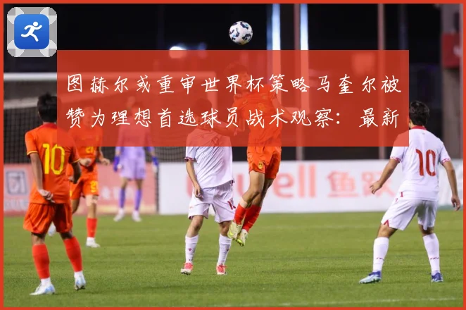 图赫尔或重审世界杯策略马奎尔被赞为理想首选球员战术观察：最新赛事动态与深度分析
