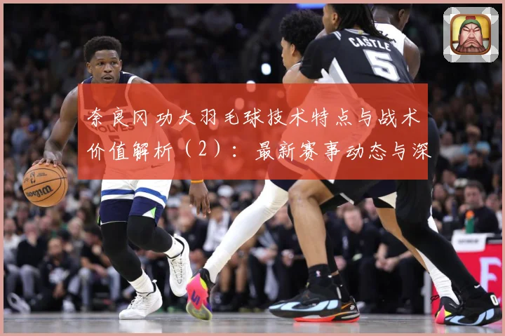 奈良冈功大羽毛球技术特点与战术价值解析（2）：最新赛事动态与深度分析