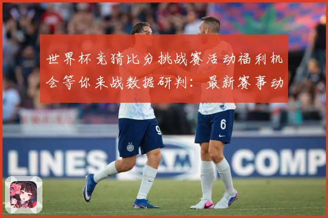 世界杯竞猜比分挑战赛活动福利机会等你来战数据研判：最新赛事动态与深度分析