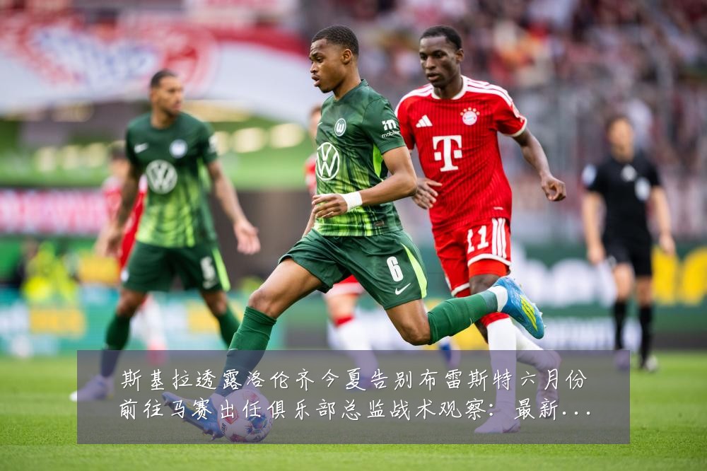 斯基拉透露洛伦齐今夏告别布雷斯特六月份前往马赛出任俱乐部总监战术观察:最新赛事动态与深度分析