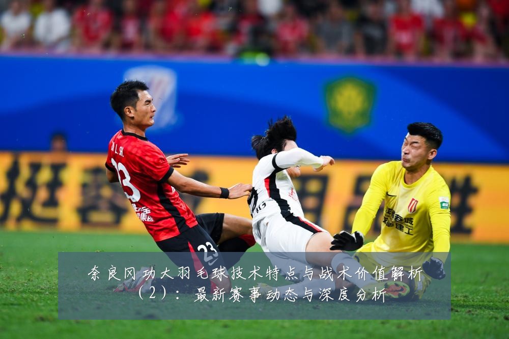 奈良冈功大羽毛球技术特点与战术价值解析（2）：最新赛事动态与深度分析