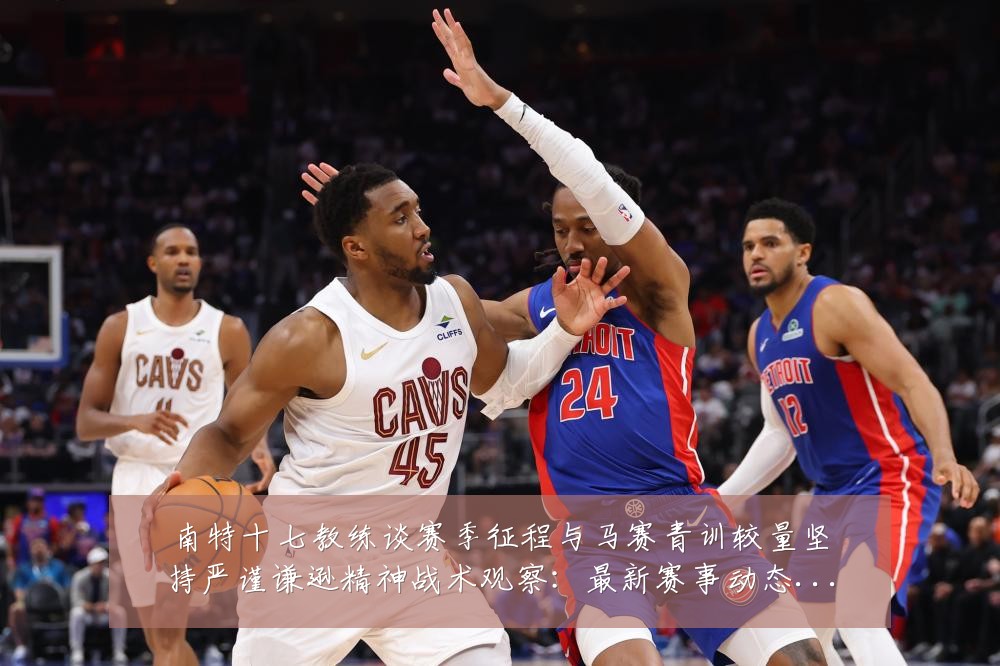 南特十七教练谈赛季征程与马赛青训较量坚持严谨谦逊精神战术观察：最新赛事动态与深度分析