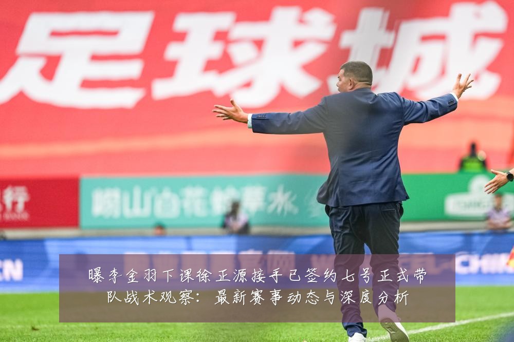曝李金羽下课徐正源接手已签约七号正式带队战术观察:最新赛事动态与深度分析