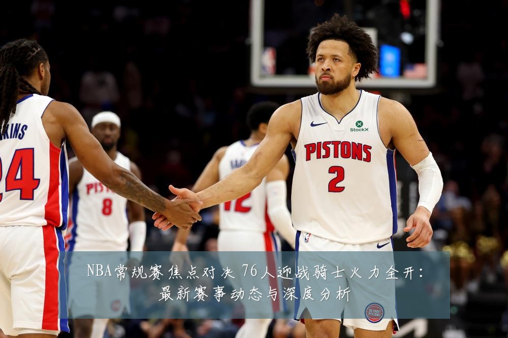 NBA常规赛焦点对决 76人迎战骑士火力全开：最新赛事动态与深度分析