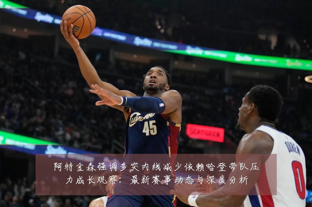 阿特金森强调多突内线减少依赖哈登带队压力成长观察:最新赛事动态与深度分析