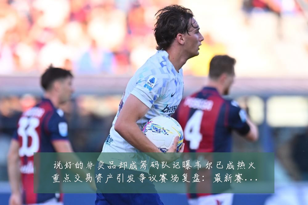 说好的非卖品却成筹码队记曝韦尔已成热火重点交易资产引发争议赛场复盘:最新赛事动态与深度分析